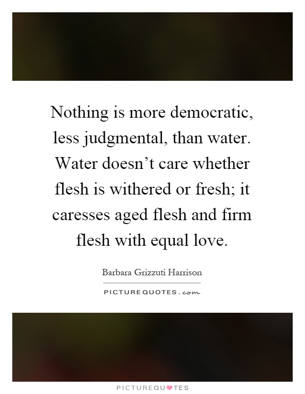 Nothing is more democratic, less judgmental, than water. Water doesn't care whether flesh is withered or fresh; it caresses aged flesh and firm flesh with equal love Picture Quote #1