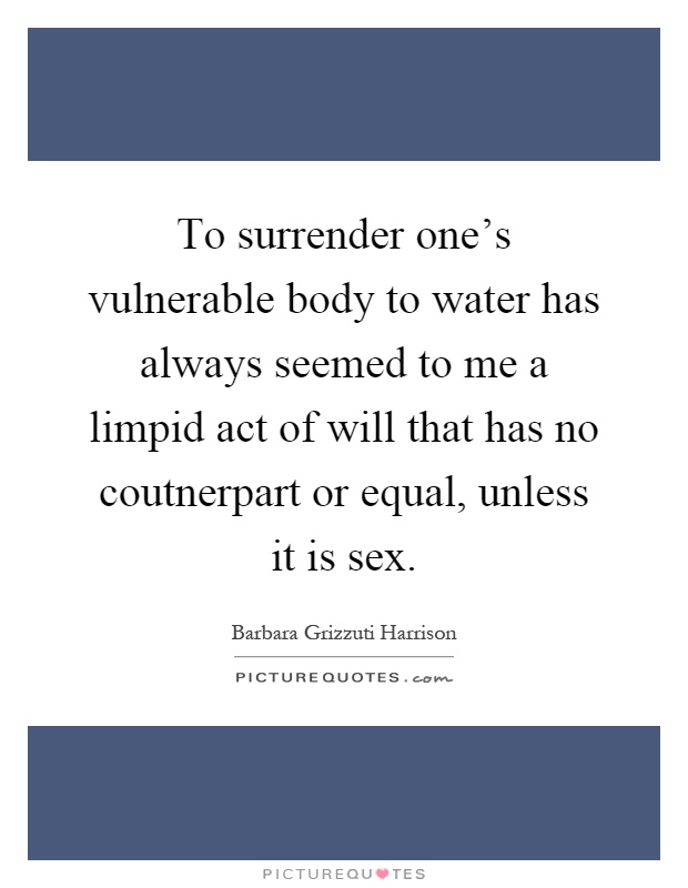 To surrender one's vulnerable body to water has always seemed to me a limpid act of will that has no coutnerpart or equal, unless it is sex Picture Quote #1