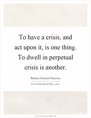 To have a crisis, and act upon it, is one thing. To dwell in perpetual crisis is another Picture Quote #1