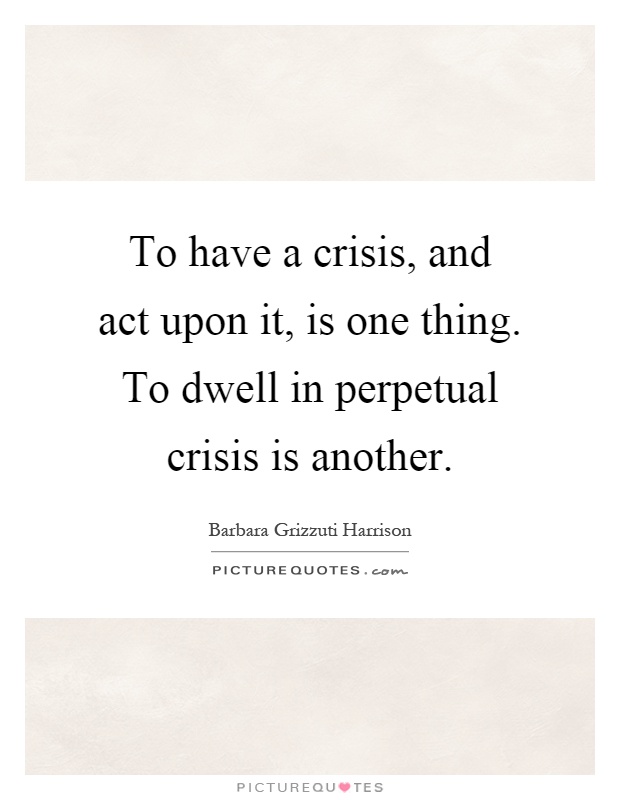 To have a crisis, and act upon it, is one thing. To dwell in perpetual crisis is another Picture Quote #1