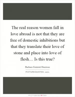 The real reason women fall in love abroad is not that they are free of domestic inhibitions but that they translate their love of stone and place into love of flesh.... Is this true? Picture Quote #1