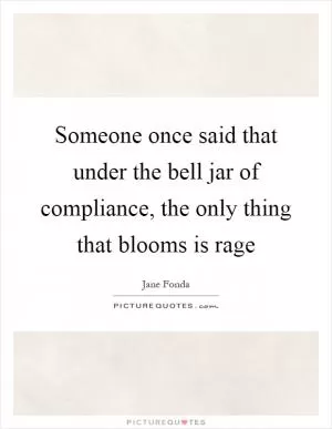 Someone once said that under the bell jar of compliance, the only thing that blooms is rage Picture Quote #1