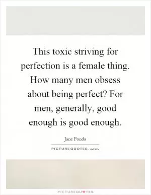 This toxic striving for perfection is a female thing. How many men obsess about being perfect? For men, generally, good enough is good enough Picture Quote #1