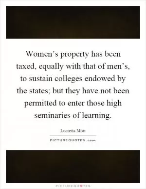 Women’s property has been taxed, equally with that of men’s, to sustain colleges endowed by the states; but they have not been permitted to enter those high seminaries of learning Picture Quote #1