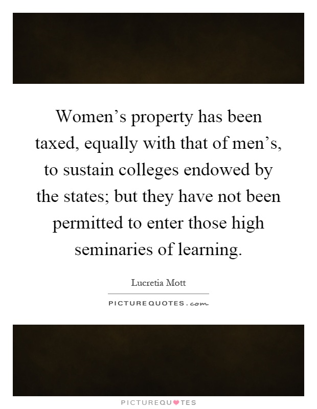 Women's property has been taxed, equally with that of men's, to sustain colleges endowed by the states; but they have not been permitted to enter those high seminaries of learning Picture Quote #1