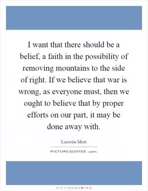 I want that there should be a belief, a faith in the possibility of removing mountains to the side of right. If we believe that war is wrong, as everyone must, then we ought to believe that by proper efforts on our part, it may be done away with Picture Quote #1