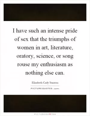 I have such an intense pride of sex that the triumphs of women in art, literature, oratory, science, or song rouse my enthusiasm as nothing else can Picture Quote #1