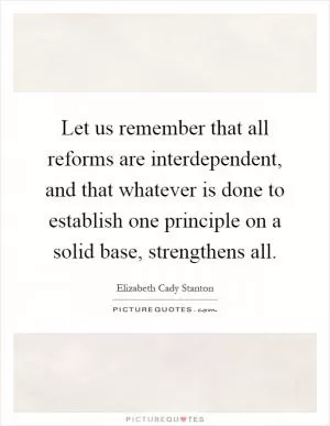 Let us remember that all reforms are interdependent, and that whatever is done to establish one principle on a solid base, strengthens all Picture Quote #1