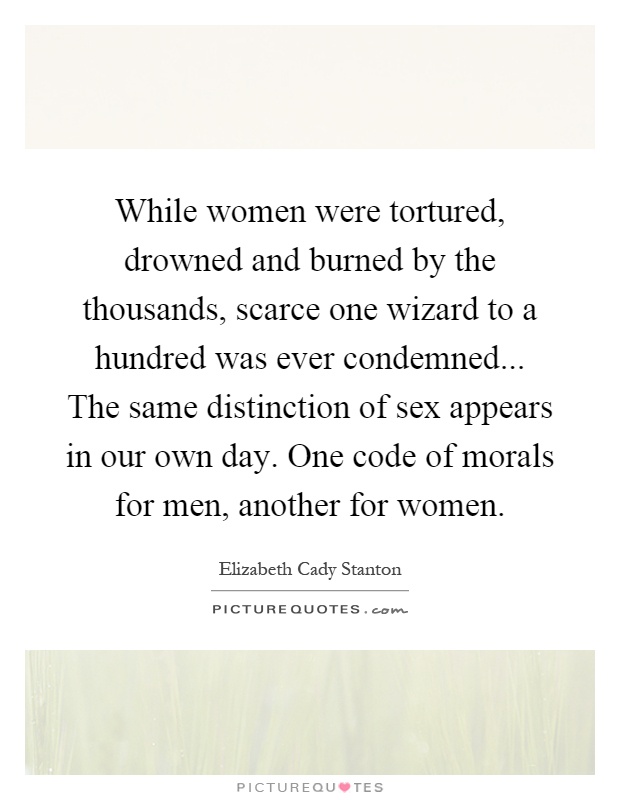 While women were tortured, drowned and burned by the thousands, scarce one wizard to a hundred was ever condemned... The same distinction of sex appears in our own day. One code of morals for men, another for women Picture Quote #1