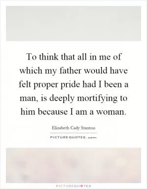 To think that all in me of which my father would have felt proper pride had I been a man, is deeply mortifying to him because I am a woman Picture Quote #1