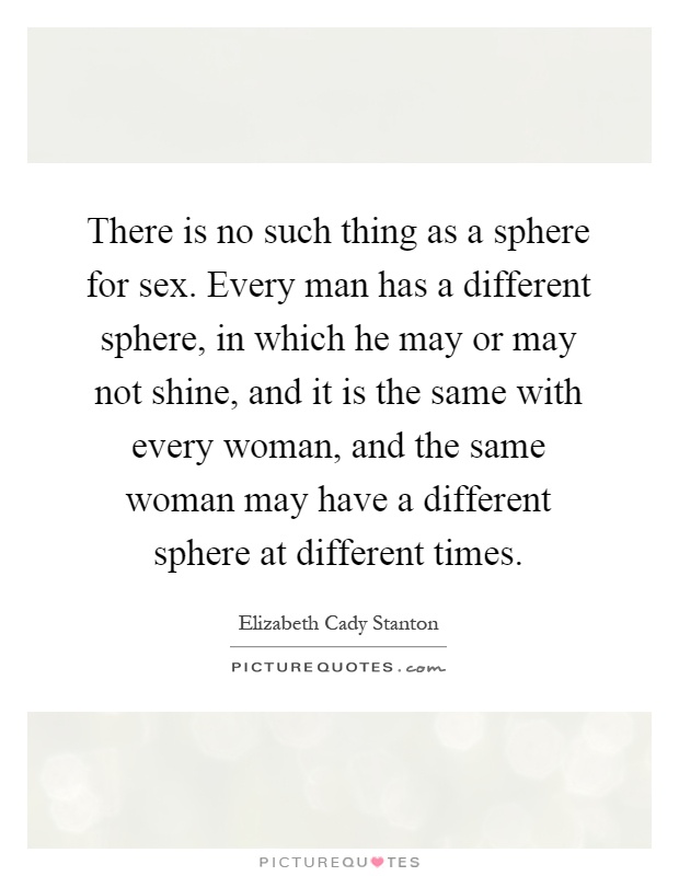 There is no such thing as a sphere for sex. Every man has a different sphere, in which he may or may not shine, and it is the same with every woman, and the same woman may have a different sphere at different times Picture Quote #1