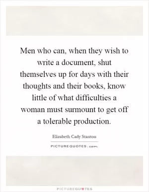 Men who can, when they wish to write a document, shut themselves up for days with their thoughts and their books, know little of what difficulties a woman must surmount to get off a tolerable production Picture Quote #1
