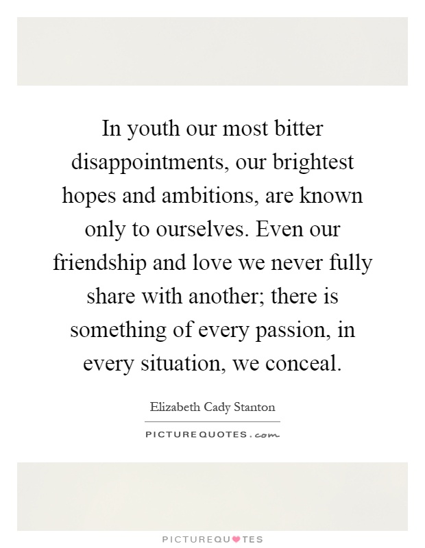 In youth our most bitter disappointments, our brightest hopes and ambitions, are known only to ourselves. Even our friendship and love we never fully share with another; there is something of every passion, in every situation, we conceal Picture Quote #1