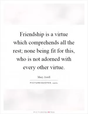 Friendship is a virtue which comprehends all the rest; none being fit for this, who is not adorned with every other virtue Picture Quote #1