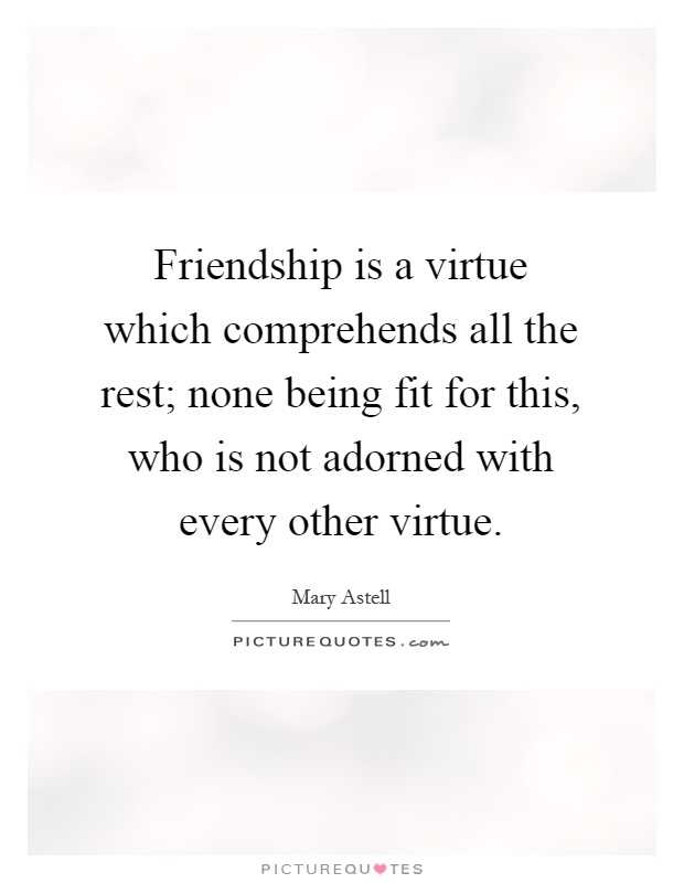 Friendship is a virtue which comprehends all the rest; none being fit for this, who is not adorned with every other virtue Picture Quote #1