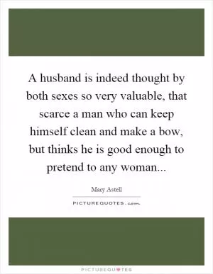 A husband is indeed thought by both sexes so very valuable, that scarce a man who can keep himself clean and make a bow, but thinks he is good enough to pretend to any woman Picture Quote #1