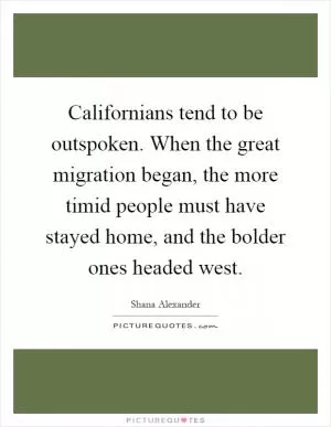 Californians tend to be outspoken. When the great migration began, the more timid people must have stayed home, and the bolder ones headed west Picture Quote #1