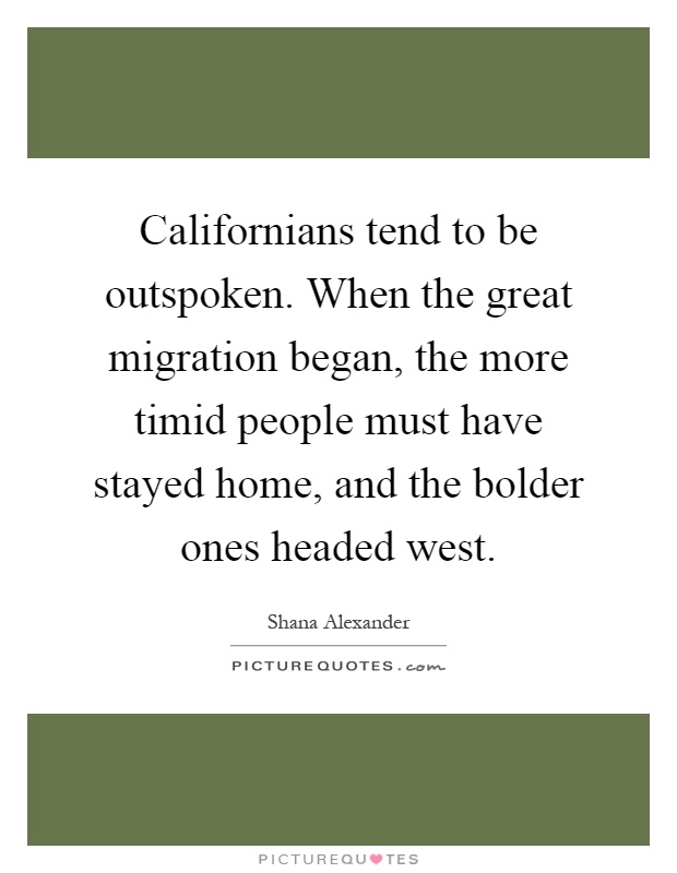 Californians tend to be outspoken. When the great migration began, the more timid people must have stayed home, and the bolder ones headed west Picture Quote #1