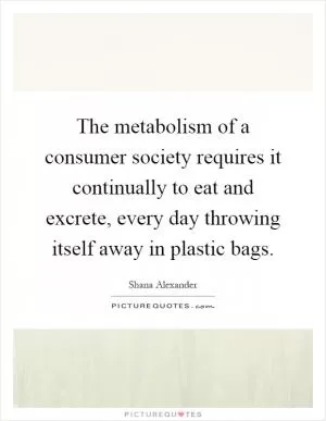 The metabolism of a consumer society requires it continually to eat and excrete, every day throwing itself away in plastic bags Picture Quote #1