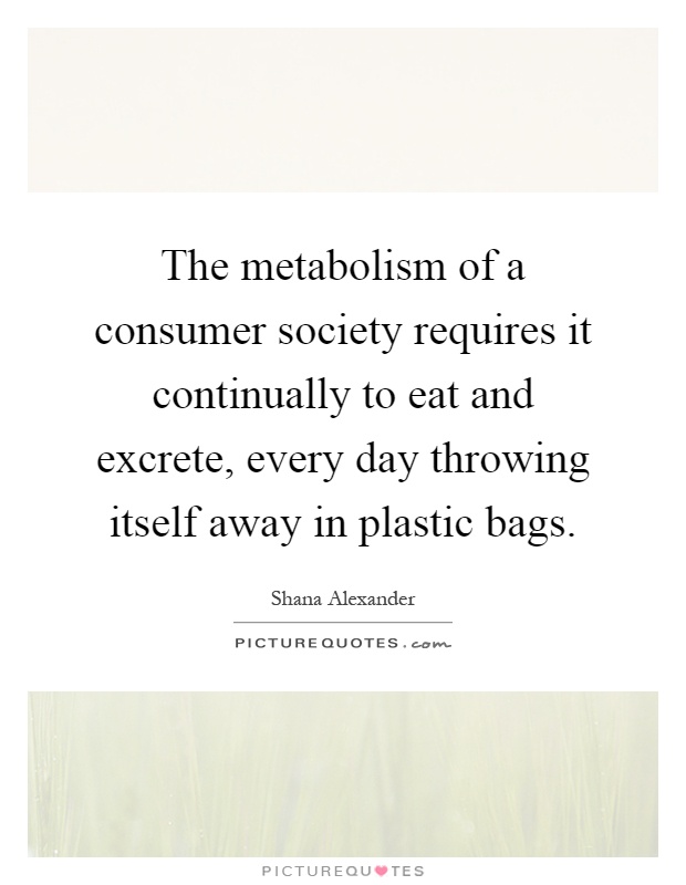 The metabolism of a consumer society requires it continually to eat and excrete, every day throwing itself away in plastic bags Picture Quote #1
