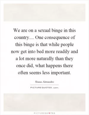 We are on a sexual binge in this country.... One consequence of this binge is that while people now get into bed more readily and a lot more naturally than they once did, what happens there often seems less important Picture Quote #1