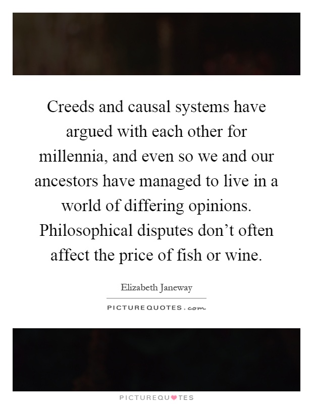 Creeds and causal systems have argued with each other for millennia, and even so we and our ancestors have managed to live in a world of differing opinions. Philosophical disputes don't often affect the price of fish or wine Picture Quote #1