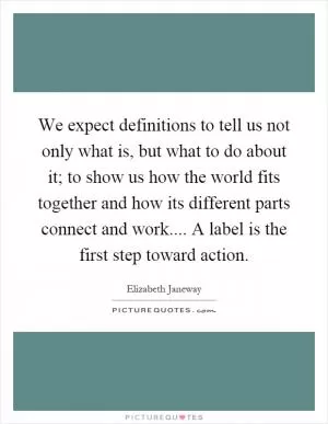 We expect definitions to tell us not only what is, but what to do about it; to show us how the world fits together and how its different parts connect and work.... A label is the first step toward action Picture Quote #1