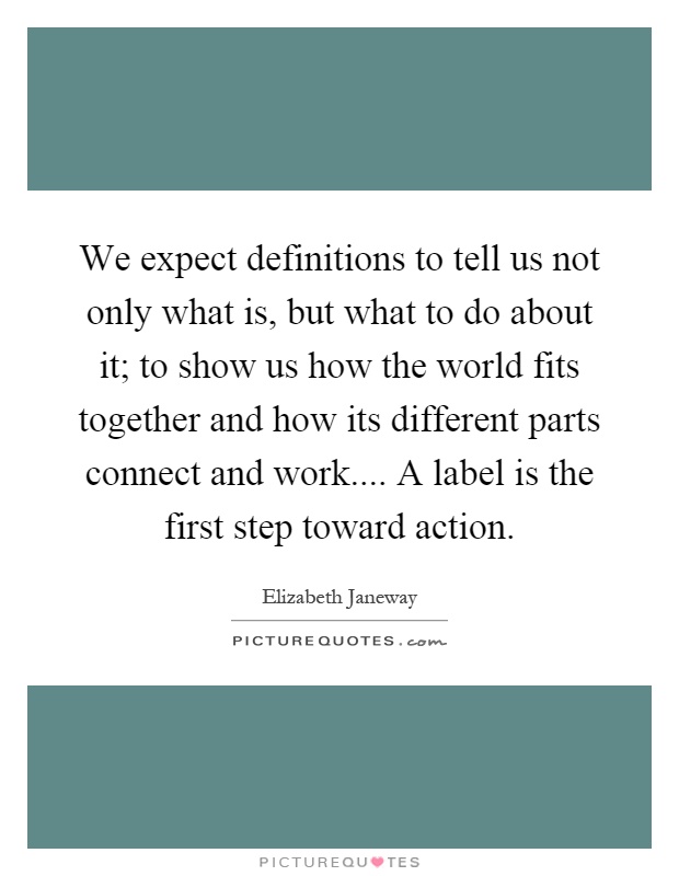 We expect definitions to tell us not only what is, but what to do about it; to show us how the world fits together and how its different parts connect and work.... A label is the first step toward action Picture Quote #1