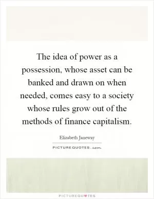 The idea of power as a possession, whose asset can be banked and drawn on when needed, comes easy to a society whose rules grow out of the methods of finance capitalism Picture Quote #1