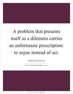 A problem that presents itself as a dilemma carries an unfortunate prescription: to argue instead of act Picture Quote #1