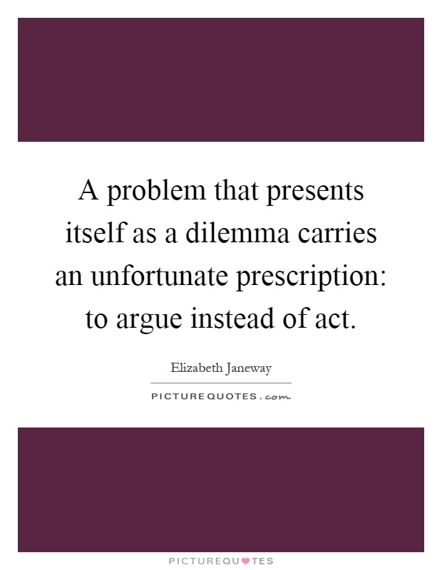 A problem that presents itself as a dilemma carries an unfortunate prescription: to argue instead of act Picture Quote #1