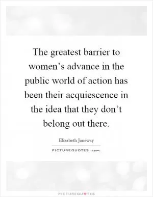 The greatest barrier to women’s advance in the public world of action has been their acquiescence in the idea that they don’t belong out there Picture Quote #1
