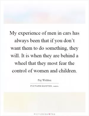My experience of men in cars has always been that if you don’t want them to do something, they will. It is when they are behind a wheel that they most fear the control of women and children Picture Quote #1