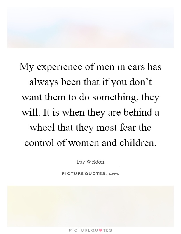My experience of men in cars has always been that if you don't want them to do something, they will. It is when they are behind a wheel that they most fear the control of women and children Picture Quote #1