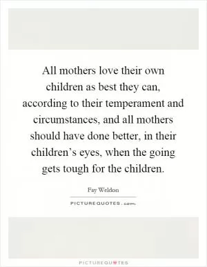 All mothers love their own children as best they can, according to their temperament and circumstances, and all mothers should have done better, in their children’s eyes, when the going gets tough for the children Picture Quote #1