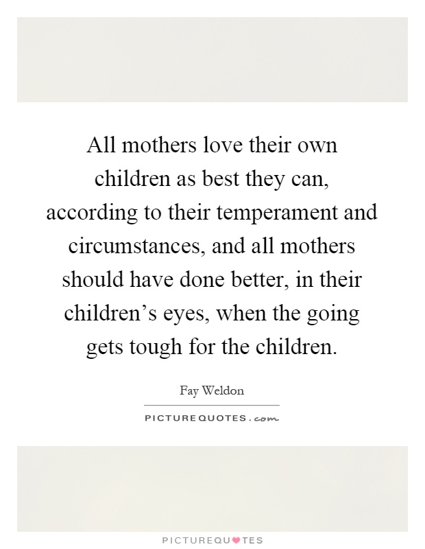 All mothers love their own children as best they can, according to their temperament and circumstances, and all mothers should have done better, in their children's eyes, when the going gets tough for the children Picture Quote #1