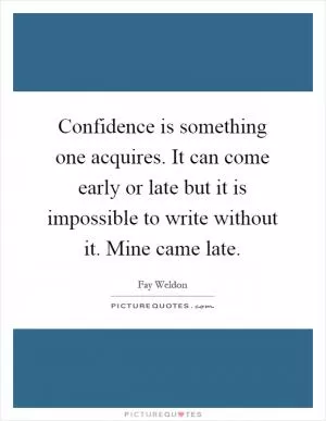 Confidence is something one acquires. It can come early or late but it is impossible to write without it. Mine came late Picture Quote #1