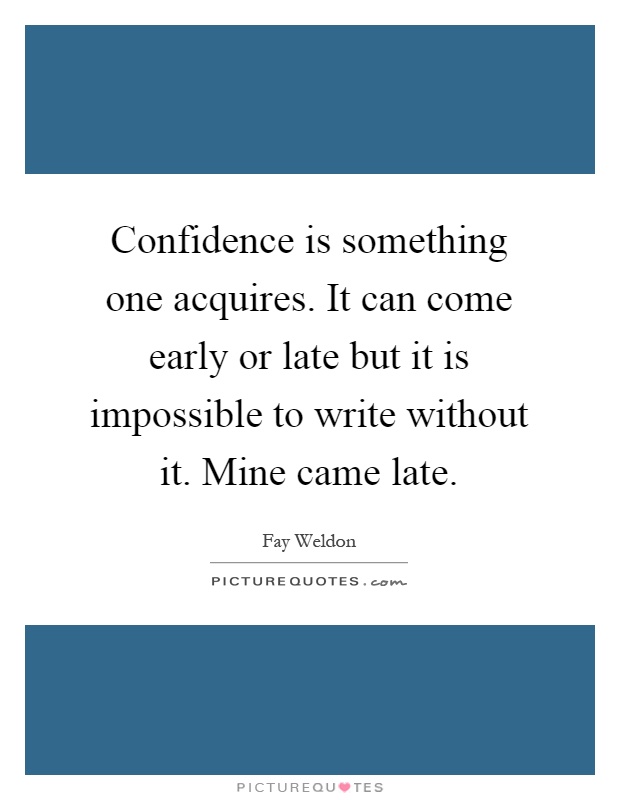 Confidence is something one acquires. It can come early or late but it is impossible to write without it. Mine came late Picture Quote #1