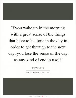 If you wake up in the morning with a great sense of the things that have to be done in the day in order to get through to the next day, you lose the sense of the day as any kind of end in itself Picture Quote #1