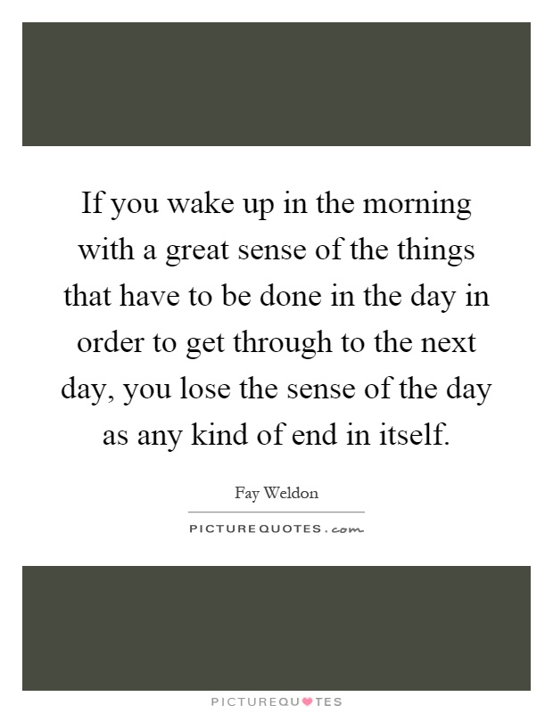 If you wake up in the morning with a great sense of the things that have to be done in the day in order to get through to the next day, you lose the sense of the day as any kind of end in itself Picture Quote #1