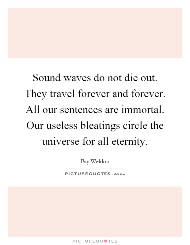 Sound waves do not die out. They travel forever and forever. All our sentences are immortal. Our useless bleatings circle the universe for all eternity Picture Quote #1