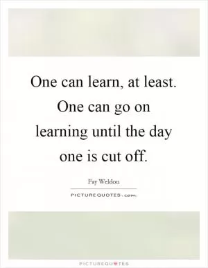 One can learn, at least. One can go on learning until the day one is cut off Picture Quote #1