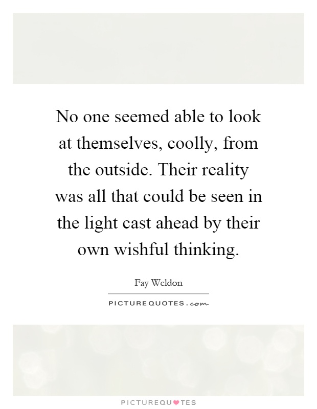 No one seemed able to look at themselves, coolly, from the outside. Their reality was all that could be seen in the light cast ahead by their own wishful thinking Picture Quote #1