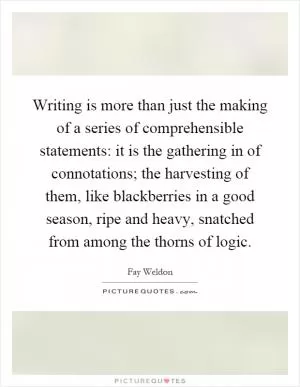 Writing is more than just the making of a series of comprehensible statements: it is the gathering in of connotations; the harvesting of them, like blackberries in a good season, ripe and heavy, snatched from among the thorns of logic Picture Quote #1