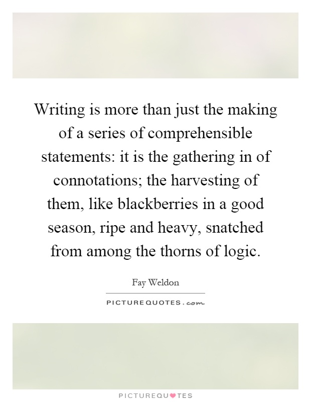 Writing is more than just the making of a series of comprehensible statements: it is the gathering in of connotations; the harvesting of them, like blackberries in a good season, ripe and heavy, snatched from among the thorns of logic Picture Quote #1