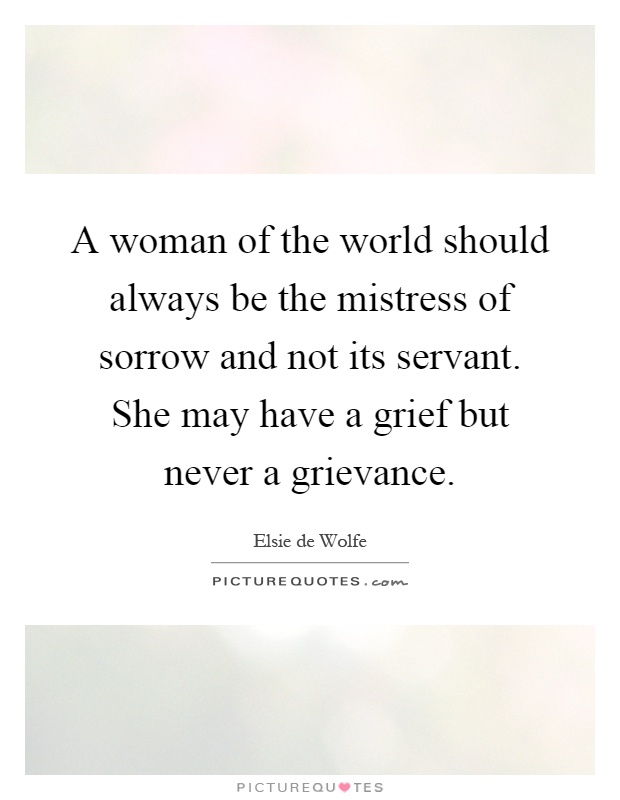 A woman of the world should always be the mistress of sorrow and not its servant. She may have a grief but never a grievance Picture Quote #1