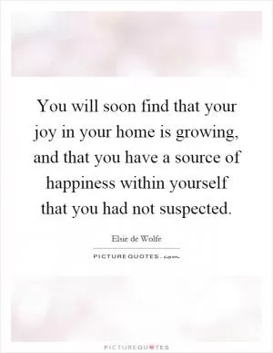 You will soon find that your joy in your home is growing, and that you have a source of happiness within yourself that you had not suspected Picture Quote #1