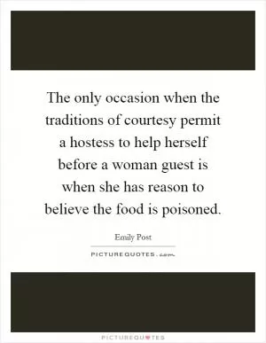 The only occasion when the traditions of courtesy permit a hostess to help herself before a woman guest is when she has reason to believe the food is poisoned Picture Quote #1