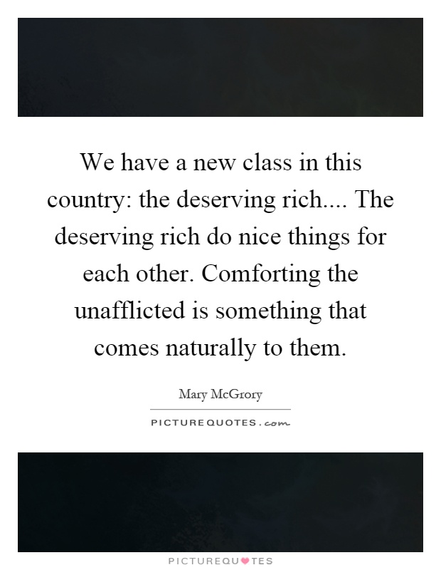 We have a new class in this country: the deserving rich.... The deserving rich do nice things for each other. Comforting the unafflicted is something that comes naturally to them Picture Quote #1