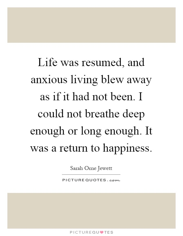 Life was resumed, and anxious living blew away as if it had not been. I could not breathe deep enough or long enough. It was a return to happiness Picture Quote #1